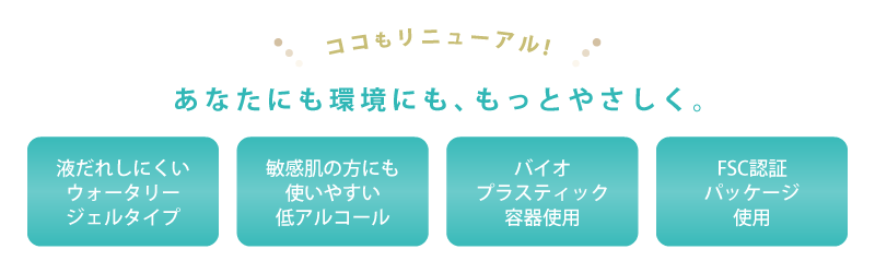 ［ココもリニューアル！］あなたにも環境にも、もっとやさしく。(1)液だれしにくいウォータリージェルタイプ(2)敏感肌の方にも使いやすい低アルコール(3)バイオプラスティック容器使用(4)FSC認証パッケージ使用