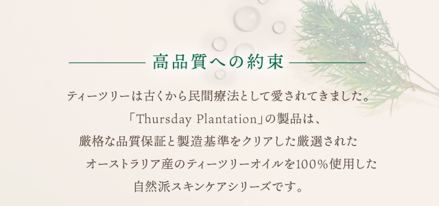 高品質への約束　ティーツリーは古くから民間療法として愛されてきました。 「Thursday Plantation」の製品は、 厳格な品質保証と製造基準をクリアした厳選された オーストラリア産のティーツリーオイルを100％使用した 自然派スキンケアシリーズです。