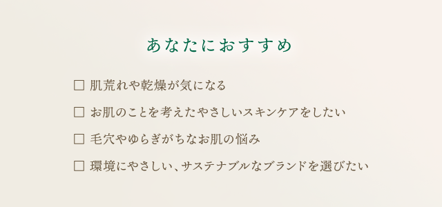 あなたにおすすめ　□ 肌荒れや乾燥が気になる □ お肌のことを考えたやさしいスキンケアをしたい □ 毛穴やゆらぎがちなお肌の悩み □ 環境にやさしい、サステナブルなブランドを選びたい